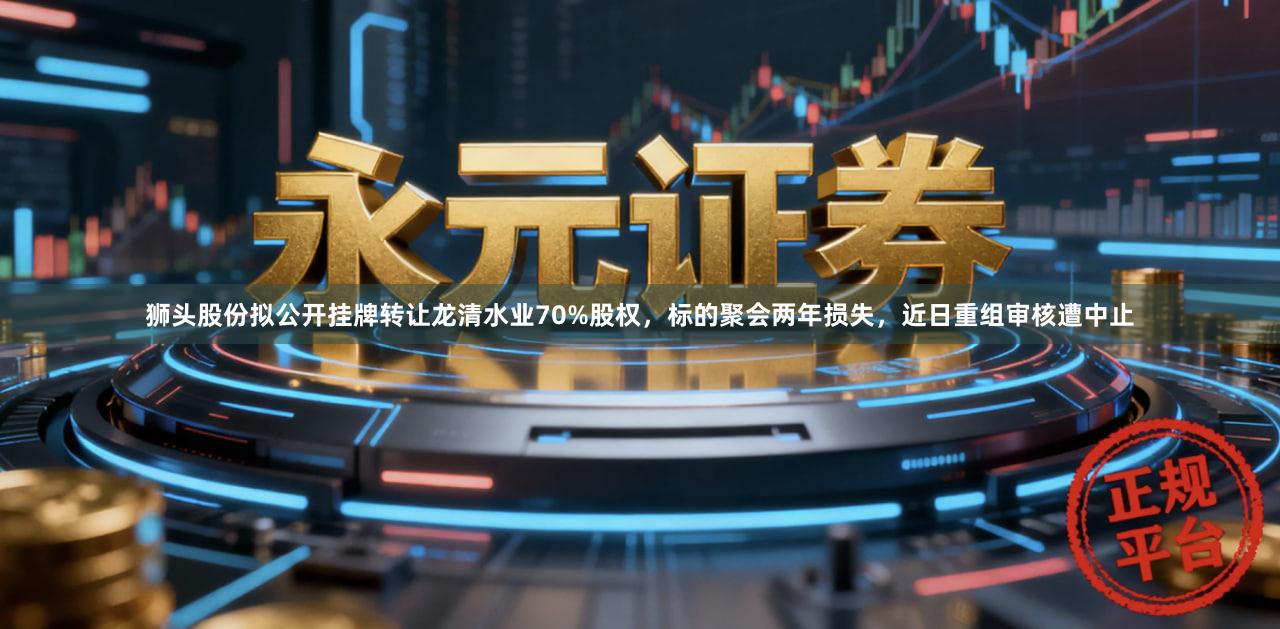 狮头股份拟公开挂牌转让龙清水业70%股权，标的聚会两年损失，近日重组审核遭中止