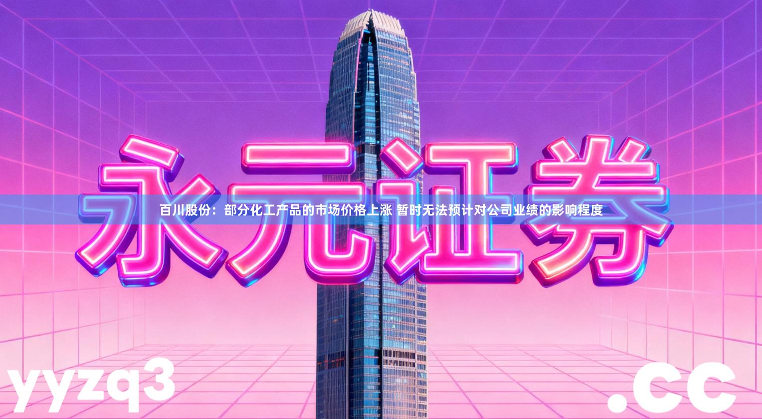 百川股份：部分化工产品的市场价格上涨 暂时无法预计对公司业绩的影响程度